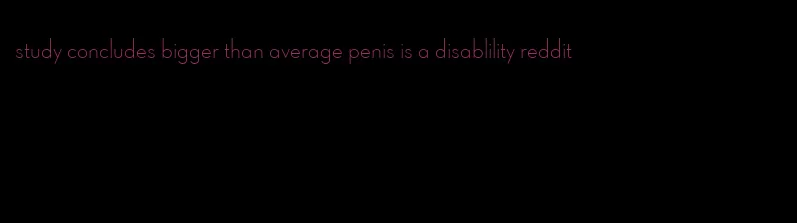 study concludes bigger than average penis is a disablility reddit