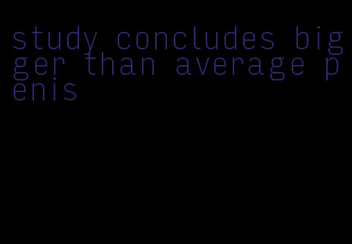 study concludes bigger than average penis