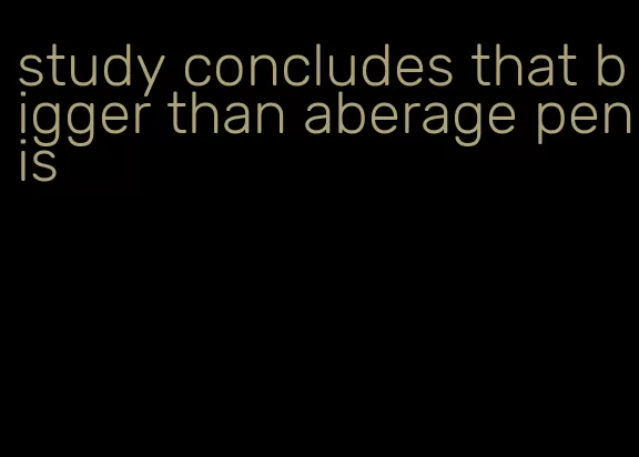 study concludes that bigger than aberage penis