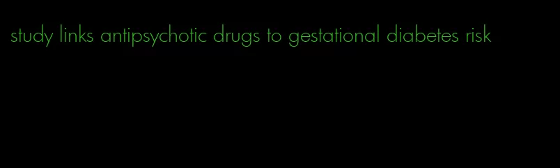 study links antipsychotic drugs to gestational diabetes risk