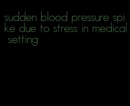 sudden blood pressure spike due to stress in medical setting