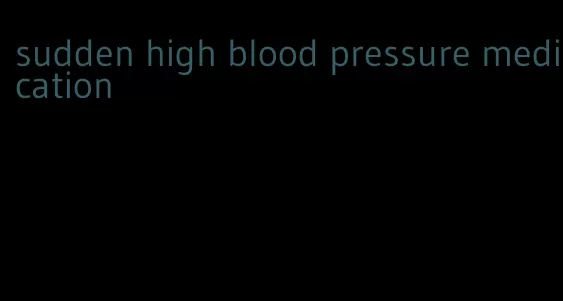 sudden high blood pressure medication