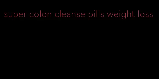 super colon cleanse pills weight loss