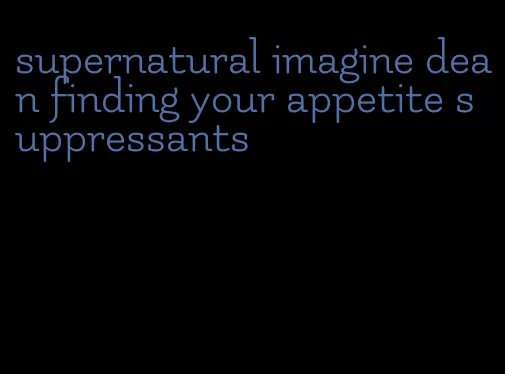 supernatural imagine dean finding your appetite suppressants