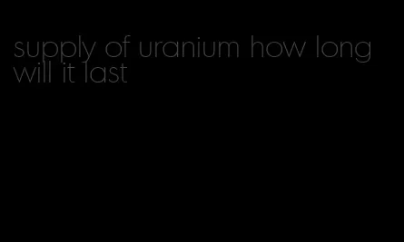 supply of uranium how long will it last