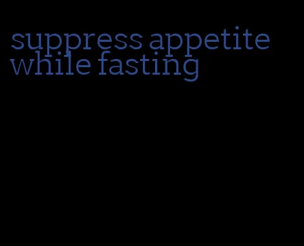 suppress appetite while fasting