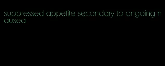 suppressed appetite secondary to ongoing nausea