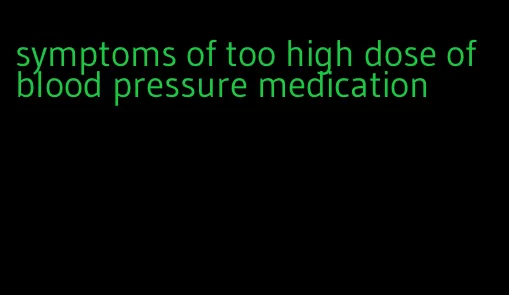 symptoms of too high dose of blood pressure medication