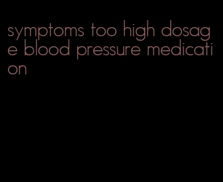 symptoms too high dosage blood pressure medication