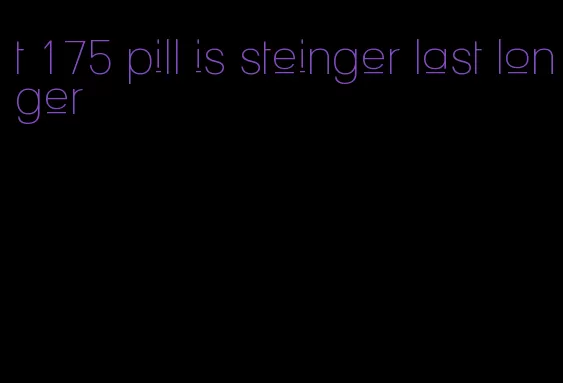 t 175 pill is steinger last longer