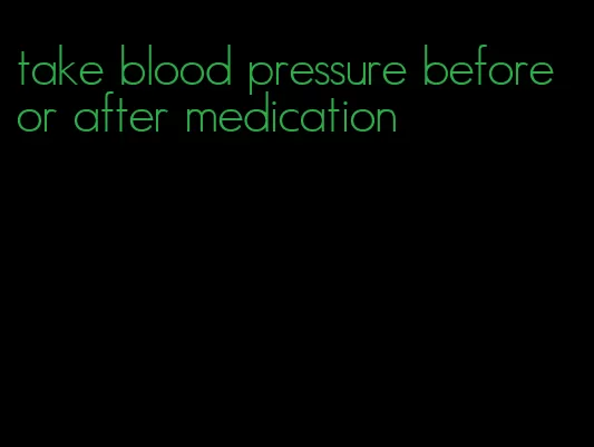 take blood pressure before or after medication