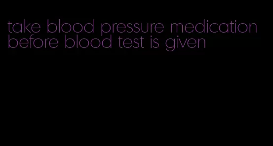 take blood pressure medication before blood test is given