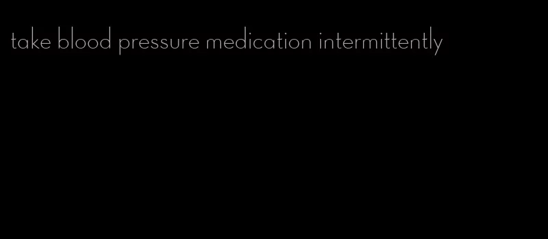 take blood pressure medication intermittently