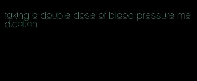 taking a double dose of blood pressure medication