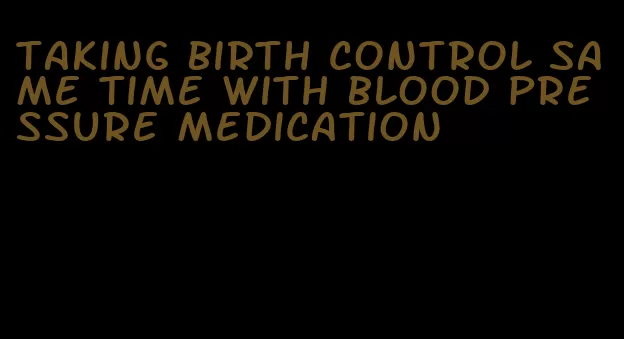 taking birth control same time with blood pressure medication