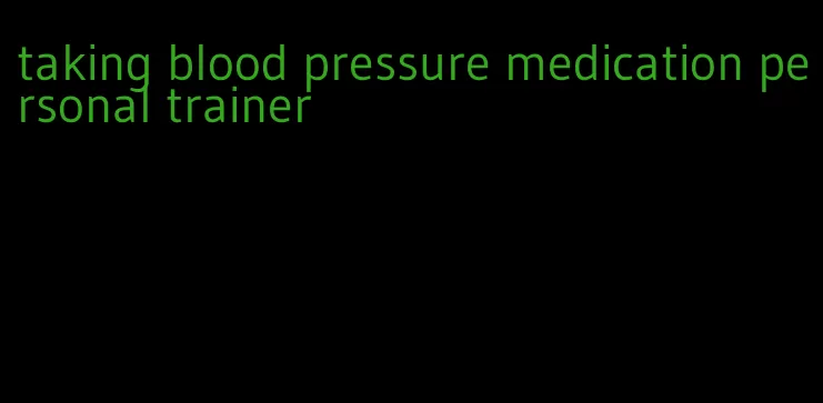 taking blood pressure medication personal trainer