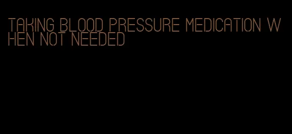 taking blood pressure medication when not needed