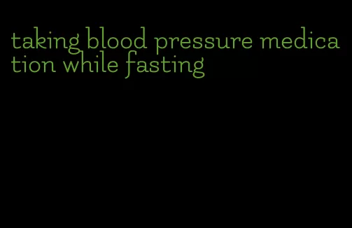 taking blood pressure medication while fasting