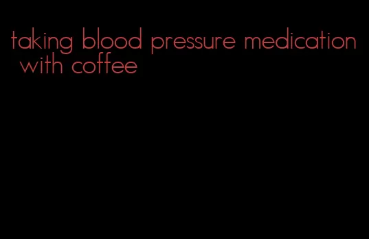 taking blood pressure medication with coffee