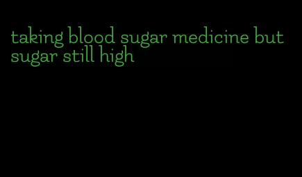 taking blood sugar medicine but sugar still high