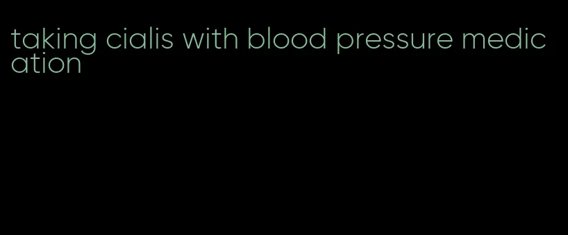 taking cialis with blood pressure medication