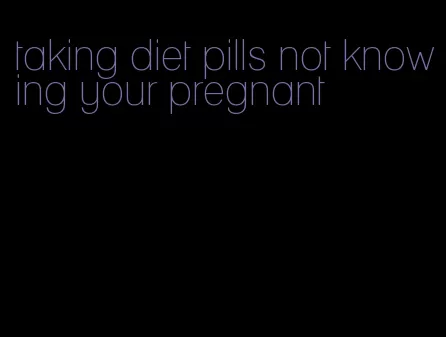 taking diet pills not knowing your pregnant