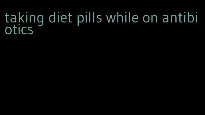 taking diet pills while on antibiotics