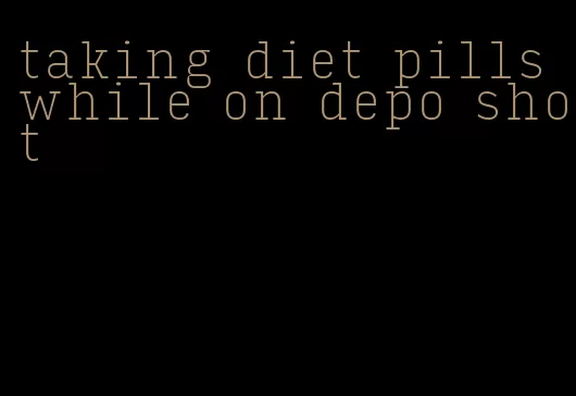 taking diet pills while on depo shot