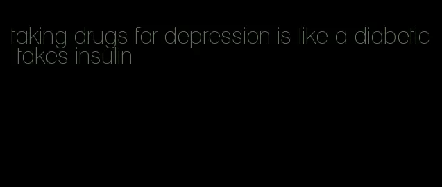 taking drugs for depression is like a diabetic takes insulin