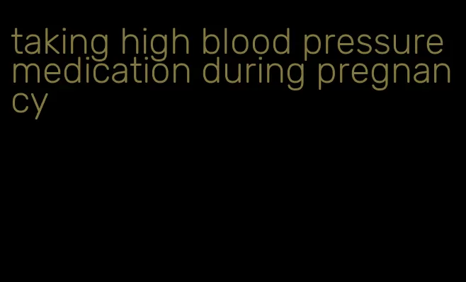 taking high blood pressure medication during pregnancy