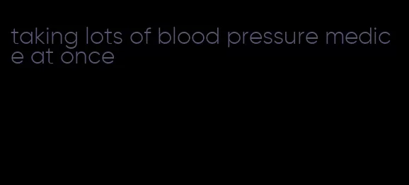 taking lots of blood pressure medice at once