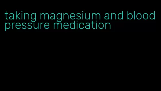 taking magnesium and blood pressure medication