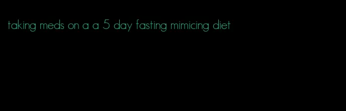 taking meds on a a 5 day fasting mimicing diet