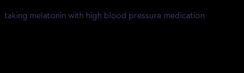 taking melatonin with high blood pressure medication