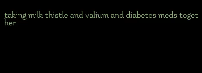 taking milk thistle and valium and diabetes meds together