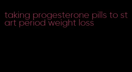 taking progesterone pills to start period weight loss