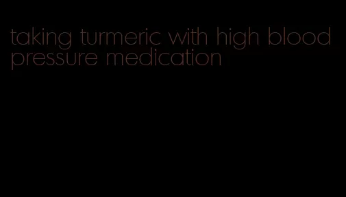 taking turmeric with high blood pressure medication