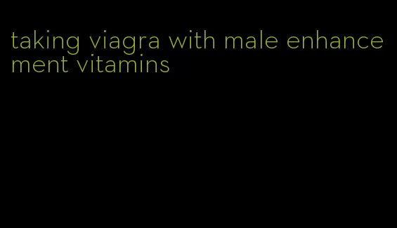 taking viagra with male enhancement vitamins