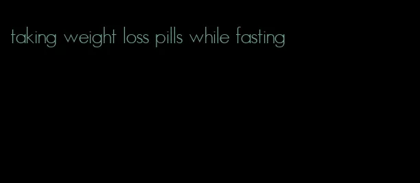 taking weight loss pills while fasting