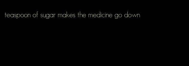 teaspoon of sugar makes the medicine go down