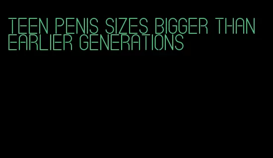 teen penis sizes bigger than earlier generations