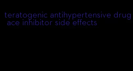 teratogenic antihypertensive drug ace inhibitor side effects