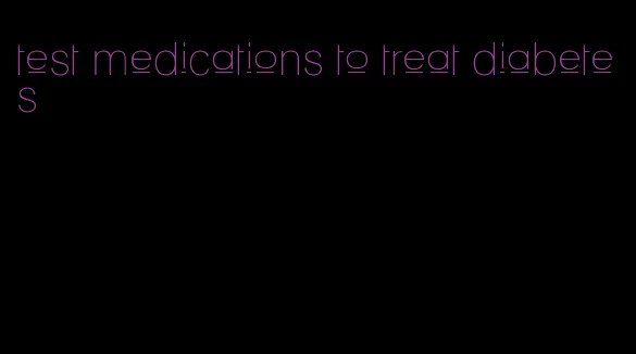 test medications to treat diabetes