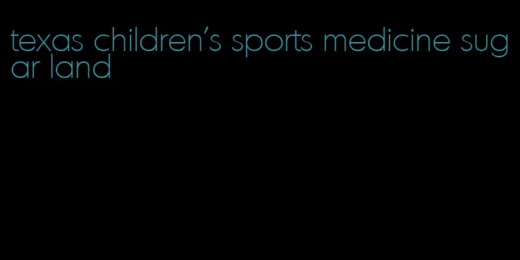 texas children's sports medicine sugar land