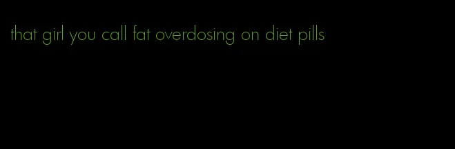 that girl you call fat overdosing on diet pills