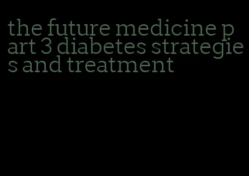 the future medicine part 3 diabetes strategies and treatment