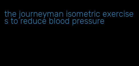 the journeyman isometric exercises to reduce blood pressure