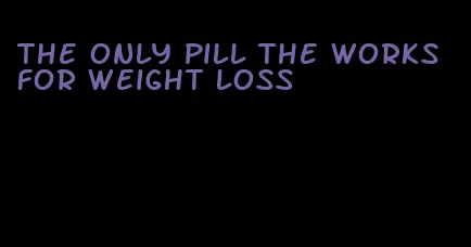 the only pill the works for weight loss