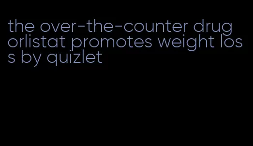 the over-the-counter drug orlistat promotes weight loss by quizlet