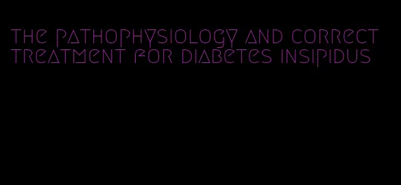 the pathophysiology and correct treatment for diabetes insipidus